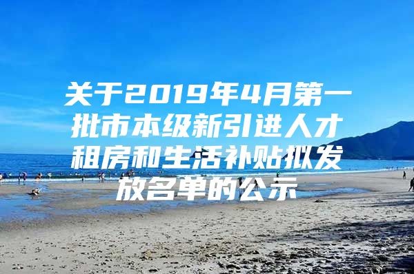 关于2019年4月第一批市本级新引进人才租房和生活补贴拟发放名单的公示