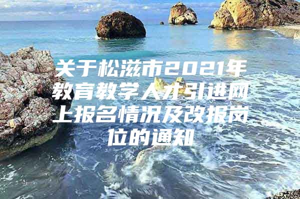 关于松滋市2021年教育教学人才引进网上报名情况及改报岗位的通知