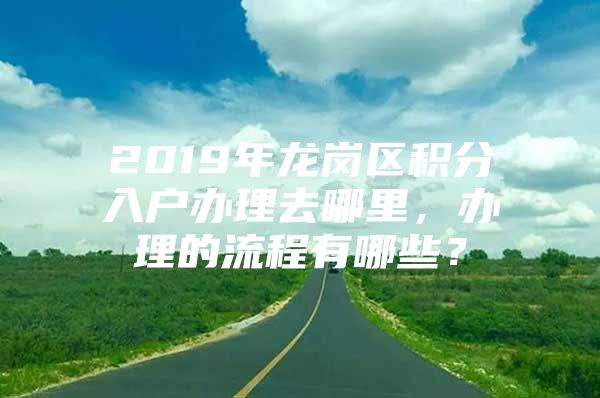 2019年龙岗区积分入户办理去哪里，办理的流程有哪些？