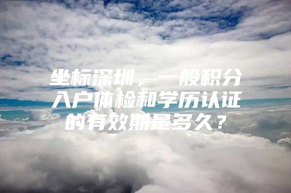 坐标深圳，一般积分入户体检和学历认证的有效期是多久？