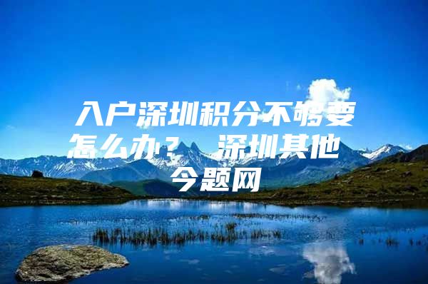 入户深圳积分不够要怎么办？ 深圳其他 今题网