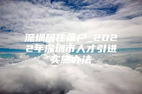 深圳居住落户_2022年深圳市人才引进实施办法