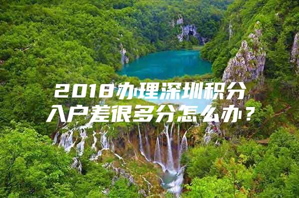 2018办理深圳积分入户差很多分怎么办？