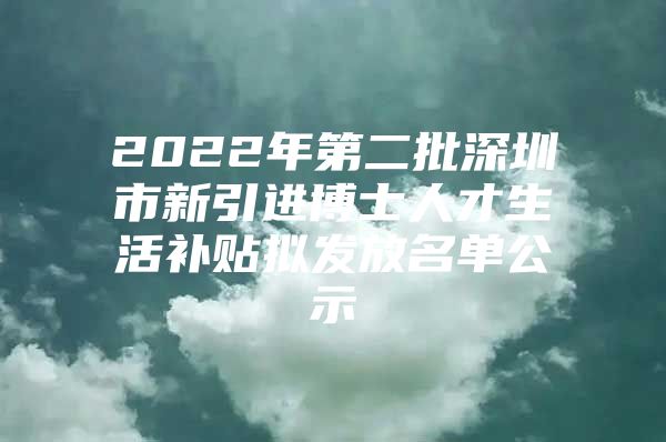 2022年第二批深圳市新引进博士人才生活补贴拟发放名单公示