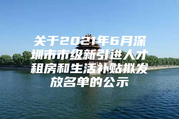 关于2021年6月深圳市市级新引进人才租房和生活补贴拟发放名单的公示