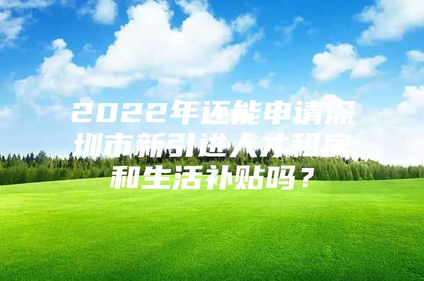 2022年还能申请深圳市新引进人才租房和生活补贴吗？