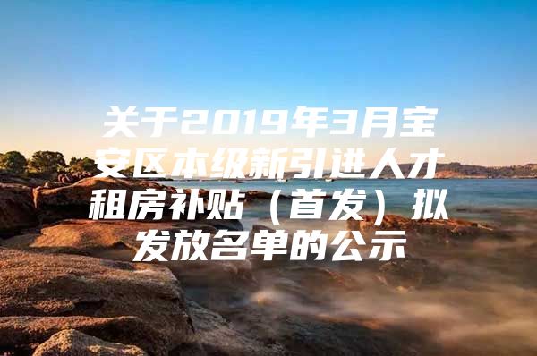 关于2019年3月宝安区本级新引进人才租房补贴（首发）拟发放名单的公示