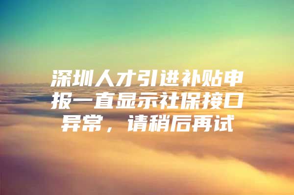 深圳人才引进补贴申报一直显示社保接口异常，请稍后再试