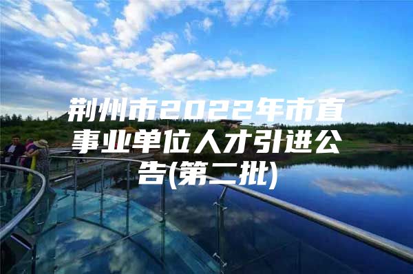 荆州市2022年市直事业单位人才引进公告(第二批)