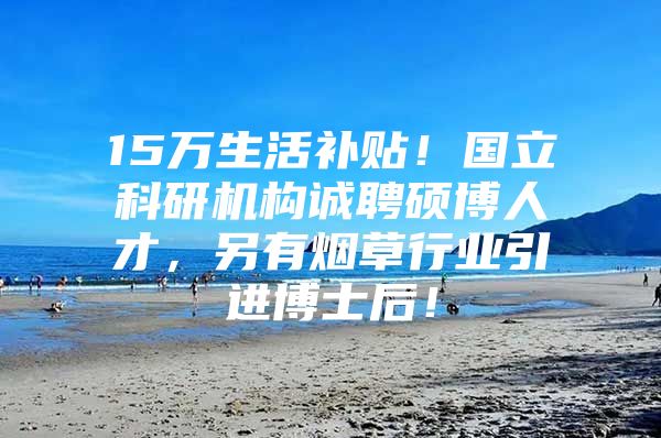 15万生活补贴！国立科研机构诚聘硕博人才，另有烟草行业引进博士后！