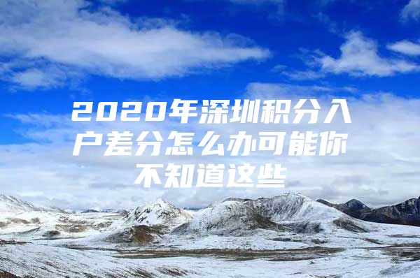 2020年深圳积分入户差分怎么办可能你不知道这些