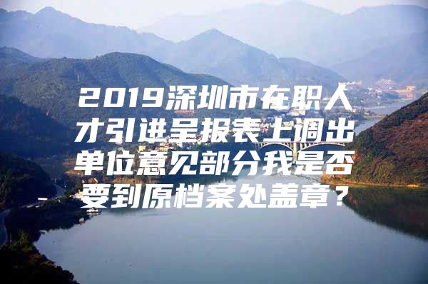 2019深圳市在职人才引进呈报表上调出单位意见部分我是否要到原档案处盖章？