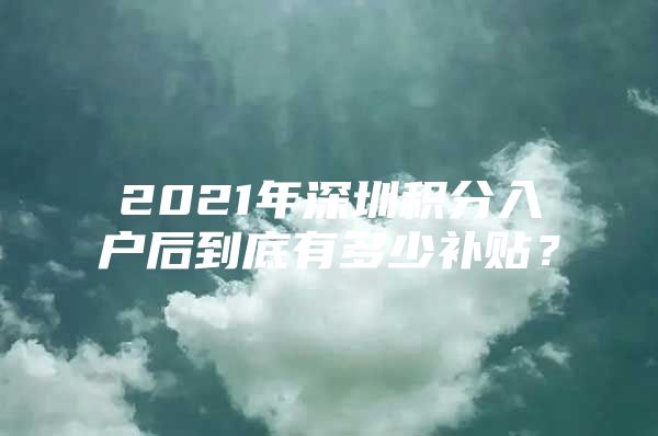 2021年深圳积分入户后到底有多少补贴？