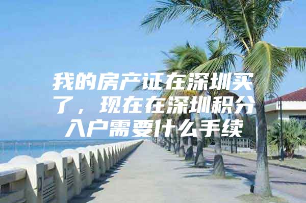 我的房产证在深圳买了，现在在深圳积分入户需要什么手续