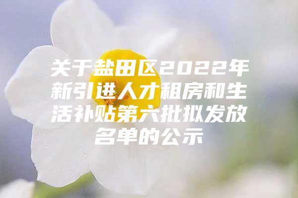 关于盐田区2022年新引进人才租房和生活补贴第六批拟发放名单的公示