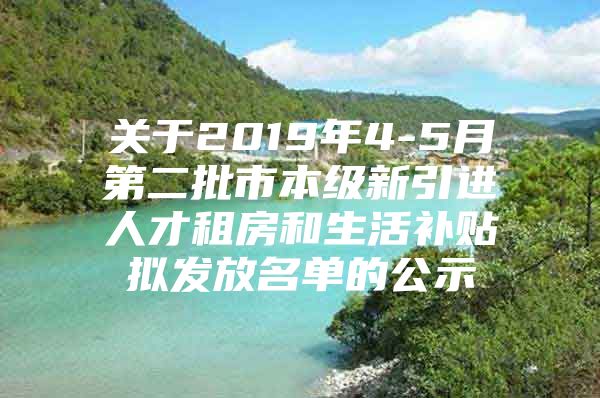 关于2019年4-5月第二批市本级新引进人才租房和生活补贴拟发放名单的公示