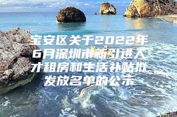 宝安区关于2022年6月深圳市新引进人才租房和生活补贴拟发放名单的公示