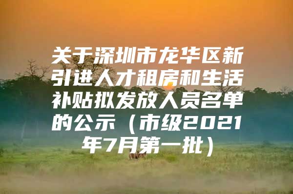 关于深圳市龙华区新引进人才租房和生活补贴拟发放人员名单的公示（市级2021年7月第一批）