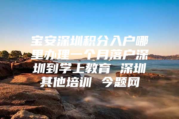 宝安深圳积分入户哪里办理一个月落户深圳到学上教育 深圳其他培训 今题网