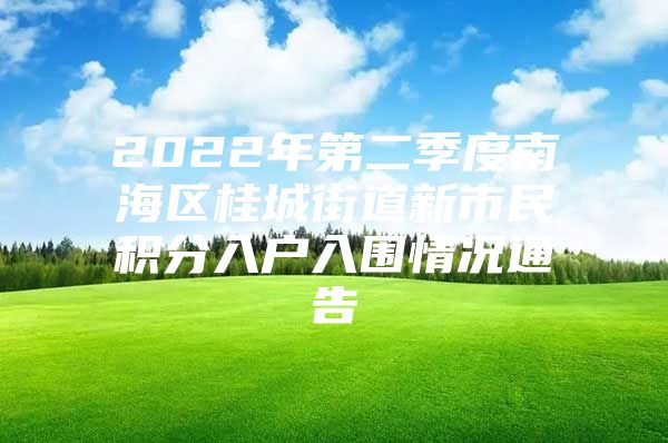 2022年第二季度南海区桂城街道新市民积分入户入围情况通告