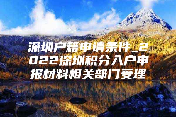 深圳户籍申请条件_2022深圳积分入户申报材料相关部门受理