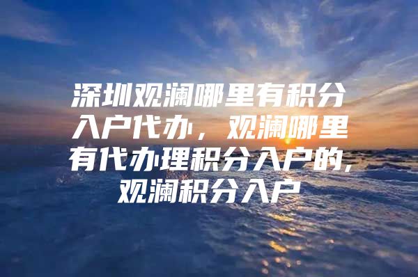 深圳观澜哪里有积分入户代办，观澜哪里有代办理积分入户的,观澜积分入户