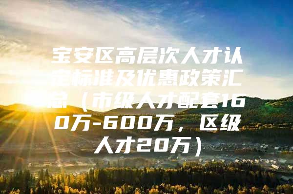 宝安区高层次人才认定标准及优惠政策汇总（市级人才配套160万-600万，区级人才20万）