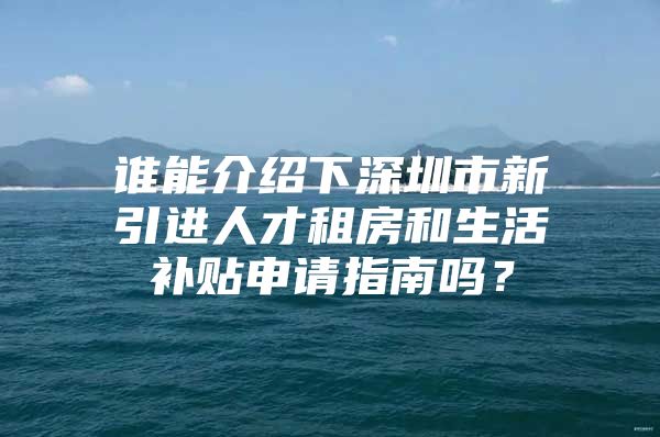 谁能介绍下深圳市新引进人才租房和生活补贴申请指南吗？