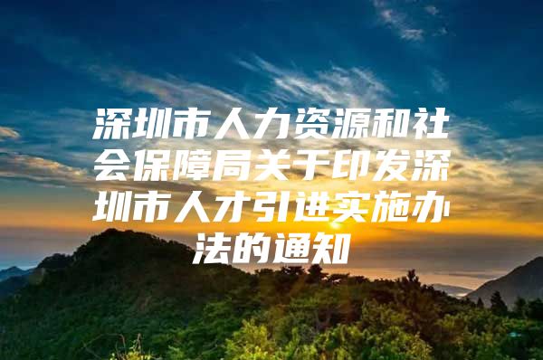 深圳市人力资源和社会保障局关于印发深圳市人才引进实施办法的通知