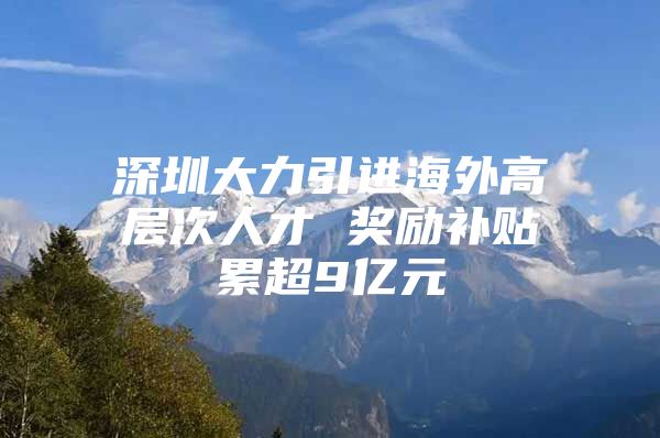 深圳大力引进海外高层次人才 奖励补贴累超9亿元