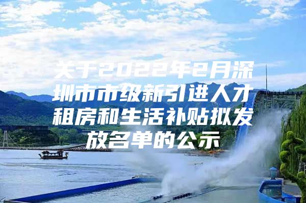 关于2022年2月深圳市市级新引进人才租房和生活补贴拟发放名单的公示