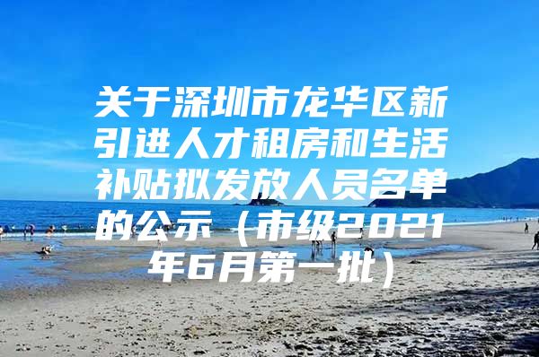 关于深圳市龙华区新引进人才租房和生活补贴拟发放人员名单的公示（市级2021年6月第一批）