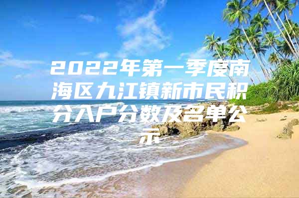 2022年第一季度南海区九江镇新市民积分入户分数及名单公示