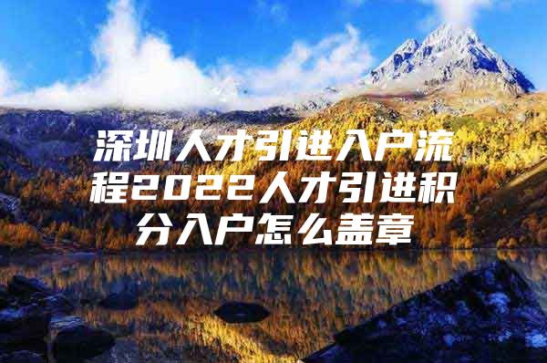 深圳人才引进入户流程2022人才引进积分入户怎么盖章