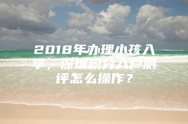 2018年办理小孩入学，深圳积分入户测评怎么操作？