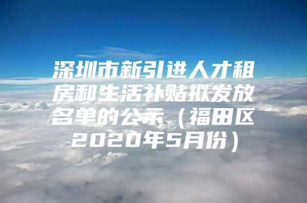 深圳市新引进人才租房和生活补贴拟发放名单的公示（福田区2020年5月份）