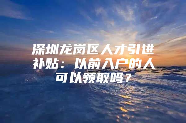 深圳龙岗区人才引进补贴：以前入户的人可以领取吗？