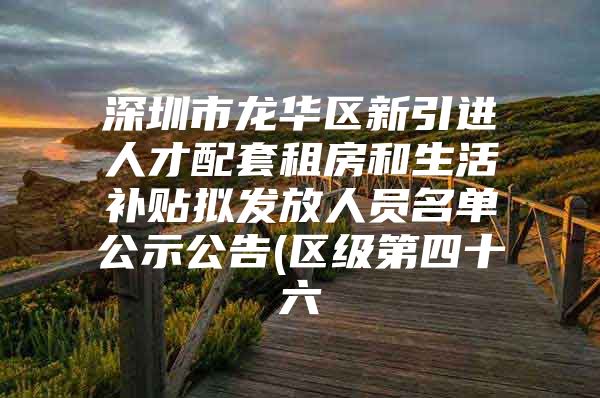 深圳市龙华区新引进人才配套租房和生活补贴拟发放人员名单公示公告(区级第四十六