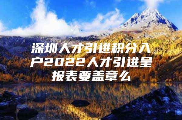 深圳人才引进积分入户2022人才引进呈报表要盖章么