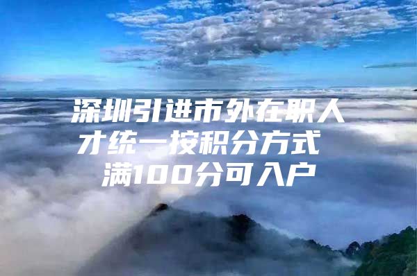 深圳引进市外在职人才统一按积分方式 满100分可入户