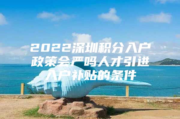 2022深圳积分入户政策会严吗人才引进入户补贴的条件