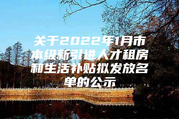 关于2022年1月市本级新引进人才租房和生活补贴拟发放名单的公示