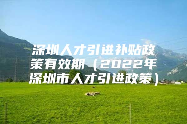 深圳人才引进补贴政策有效期（2022年深圳市人才引进政策）