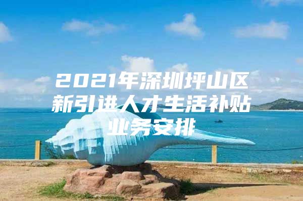 2021年深圳坪山区新引进人才生活补贴业务安排