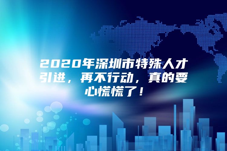 2020年深圳市特殊人才引进，再不行动，真的要心慌慌了！