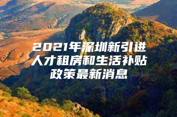 2021年深圳新引进人才租房和生活补贴政策最新消息