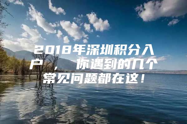 2018年深圳积分入户 ， 你遇到的几个常见问题都在这！