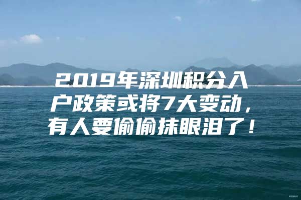 2019年深圳积分入户政策或将7大变动，有人要偷偷抹眼泪了！