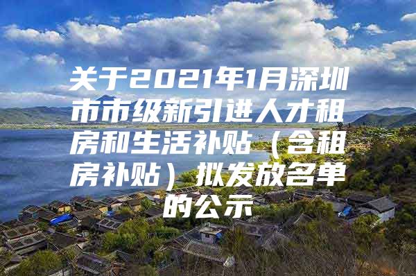 关于2021年1月深圳市市级新引进人才租房和生活补贴（含租房补贴）拟发放名单的公示