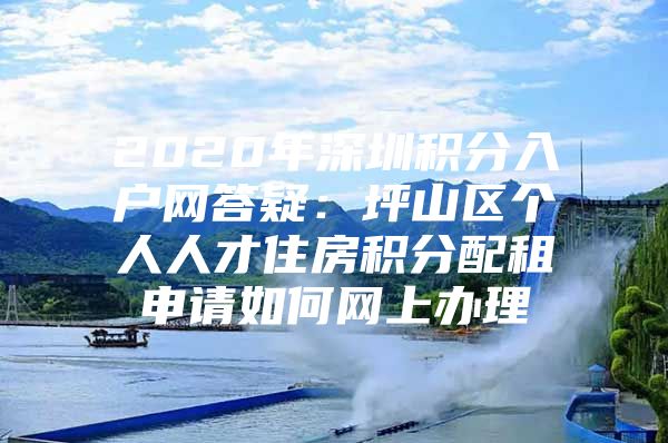 2020年深圳积分入户网答疑：坪山区个人人才住房积分配租申请如何网上办理